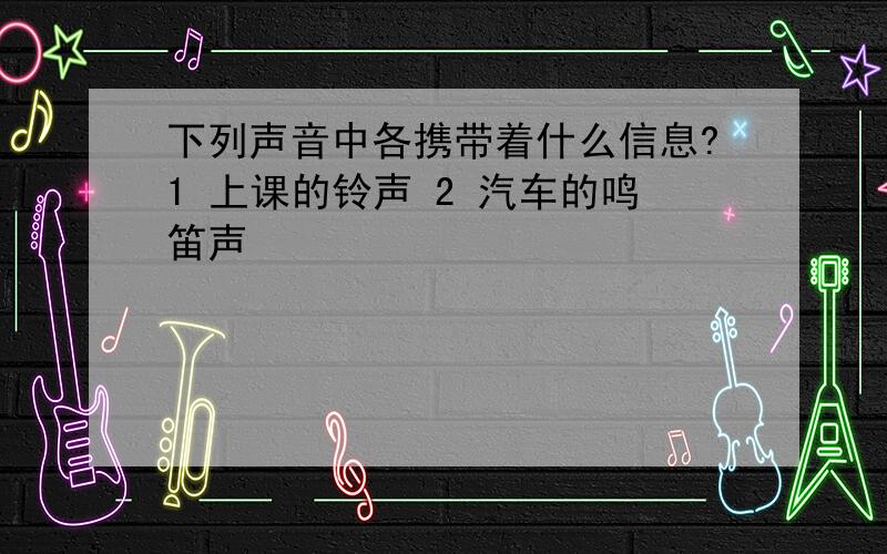 下列声音中各携带着什么信息?1 上课的铃声 2 汽车的鸣笛声