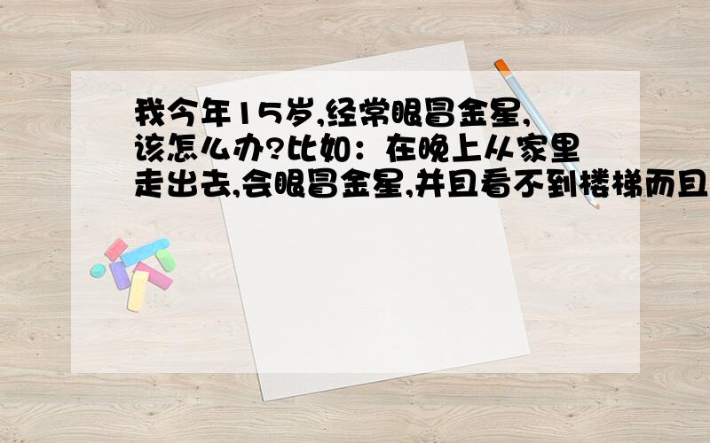 我今年15岁,经常眼冒金星,该怎么办?比如：在晚上从家里走出去,会眼冒金星,并且看不到楼梯而且入果你不谁觉就一直在你眼前.比如：抬起头也有.还有,我有时眼睛会突然一黑.请不要复制,