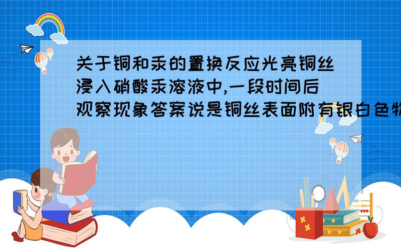 关于铜和汞的置换反应光亮铜丝浸入硝酸汞溶液中,一段时间后观察现象答案说是铜丝表面附有银白色物质,可是我感觉,汞在常温下是液态,而且汞密度比水大,那应该是溶液中沉有汞.到底我错