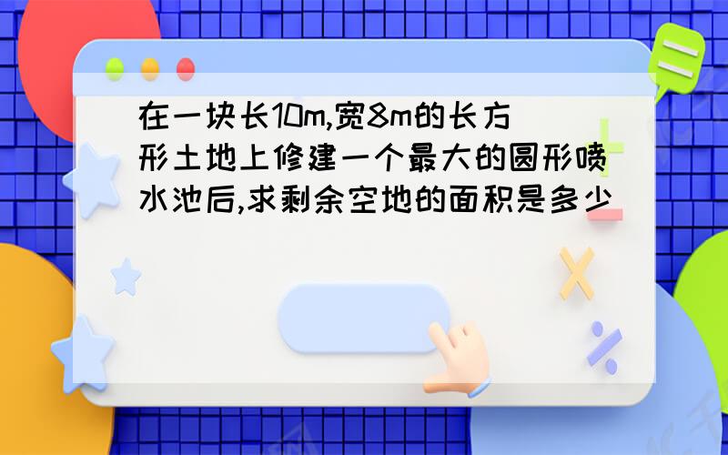 在一块长10m,宽8m的长方形土地上修建一个最大的圆形喷水池后,求剩余空地的面积是多少