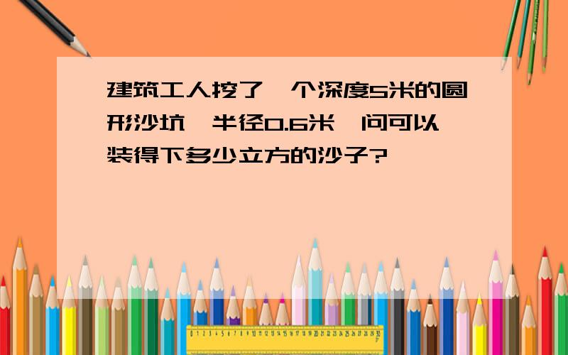 建筑工人挖了一个深度5米的圆形沙坑,半径0.6米,问可以装得下多少立方的沙子?