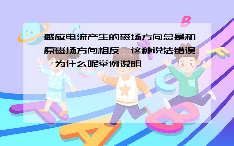 感应电流产生的磁场方向总是和原磁场方向相反,这种说法错误,为什么呢举例说明