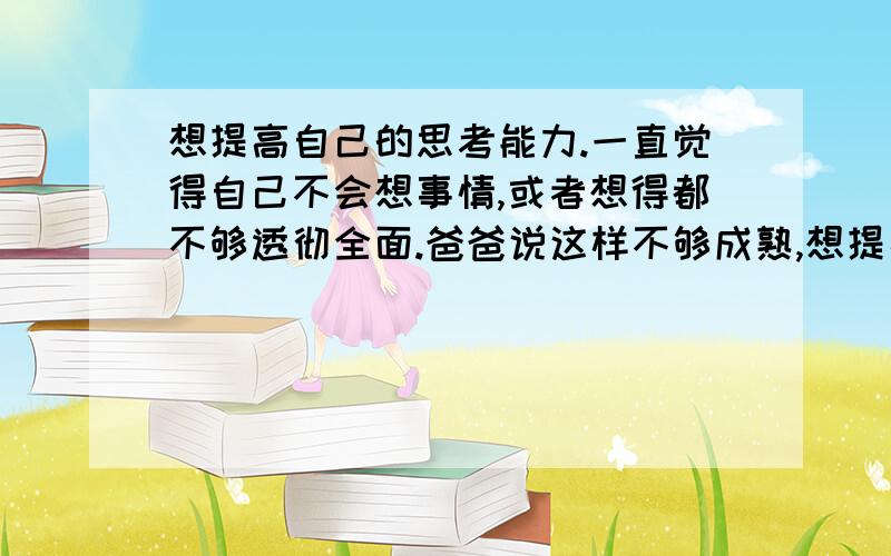 想提高自己的思考能力.一直觉得自己不会想事情,或者想得都不够透彻全面.爸爸说这样不够成熟,想提高自己的思考能力,能有什么办法吗?还是看些什么书?