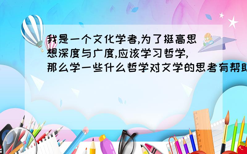 我是一个文化学者,为了挺高思想深度与广度,应该学习哲学,那么学一些什么哲学对文学的思考有帮助呢?就是哲学有许多类,但是哪些哲学能提高文章的思想深度呢?不要复制,不要大概列举.