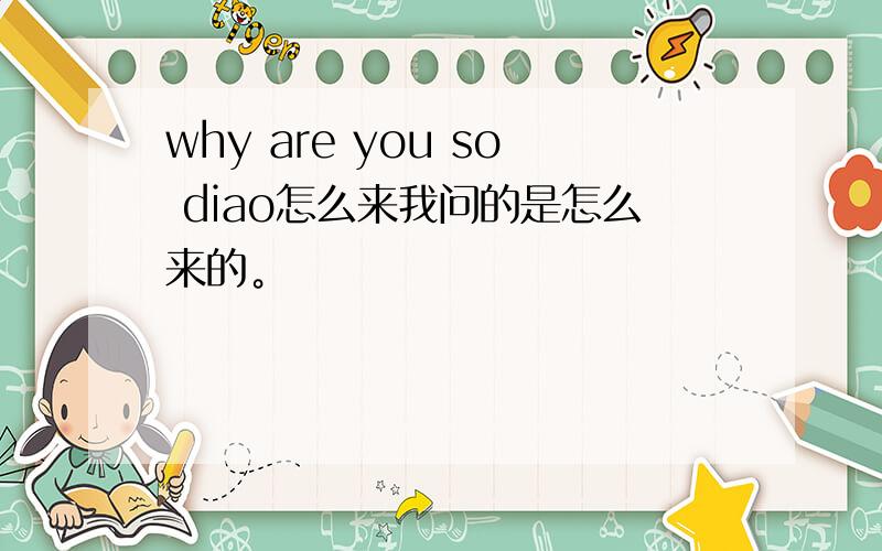 why are you so diao怎么来我问的是怎么来的。