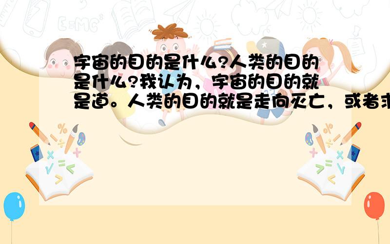 宇宙的目的是什么?人类的目的是什么?我认为，宇宙的目的就是道。人类的目的就是走向灭亡，或者求真道。