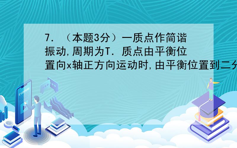 7．（本题3分）一质点作简谐振动,周期为T．质点由平衡位置向x轴正方向运动时,由平衡位置到二分之一最大位移这段路程所需要的时间为 (A) T /4.(B) T /6 (C) T /8 (D) T /12 ［ ］