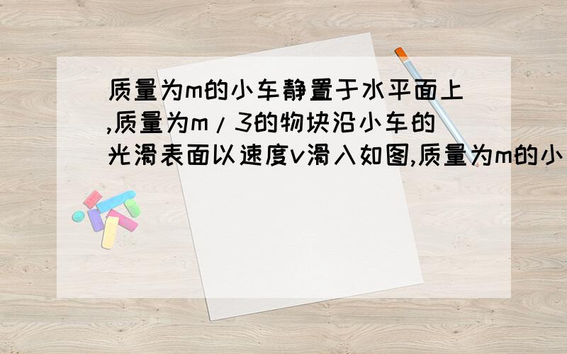 质量为m的小车静置于水平面上,质量为m/3的物块沿小车的光滑表面以速度v滑入如图,质量为m的小车静置于水平面上,质量为m／3的滑块沿小车的光滑表面以速度V滑入,到达最高点时速度为v／5,则