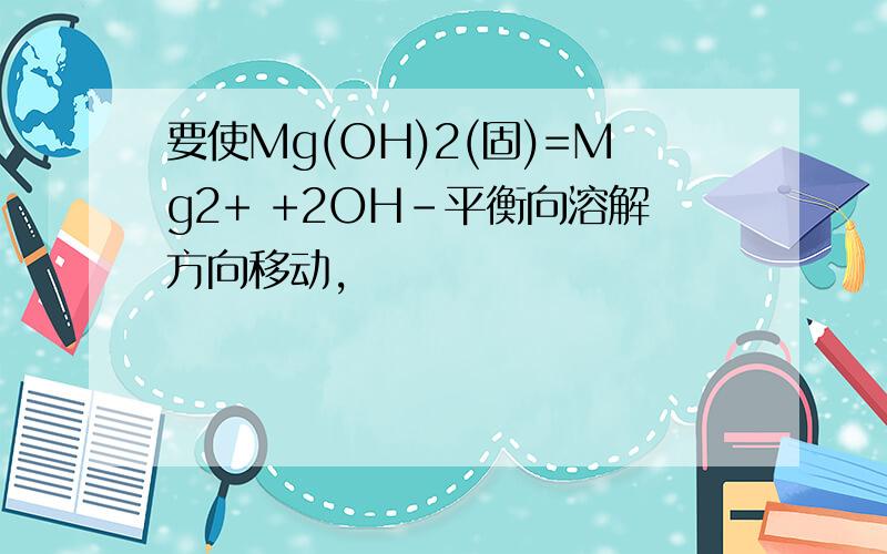 要使Mg(OH)2(固)=Mg2+ +2OH-平衡向溶解方向移动,