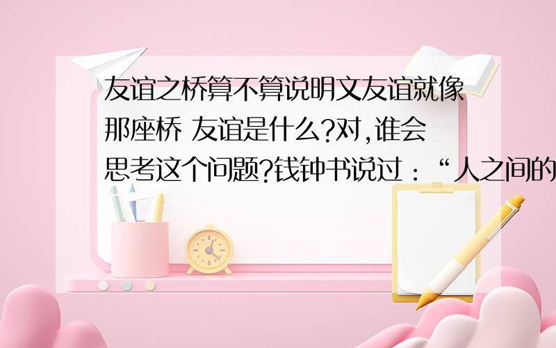 友谊之桥算不算说明文友谊就像那座桥 友谊是什么?对,谁会思考这个问题?钱钟书说过：“人之间的友谊,并非由于说不尽的好处,倒是说不出的要好.”我说：“如果把人与人的关系比做一条水