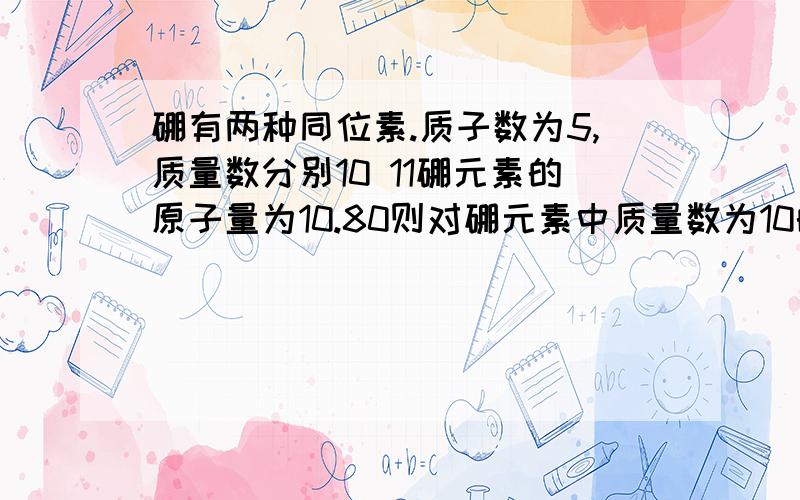 硼有两种同位素.质子数为5,质量数分别10 11硼元素的原子量为10.80则对硼元素中质量数为10的百分比含量的判断是 :稍小于百分之20 为什么?