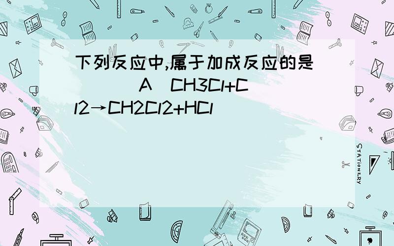 下列反应中,属于加成反应的是 [ ] A．CH3Cl+Cl2→CH2Cl2+HCl