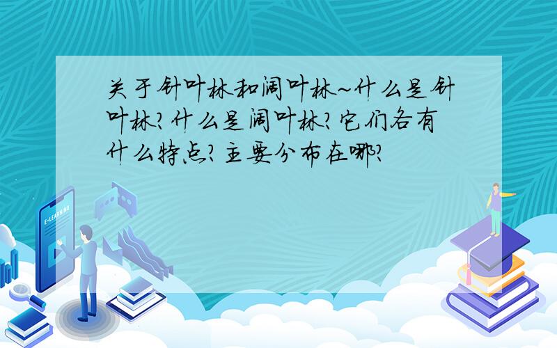 关于针叶林和阔叶林~什么是针叶林?什么是阔叶林?它们各有什么特点?主要分布在哪?