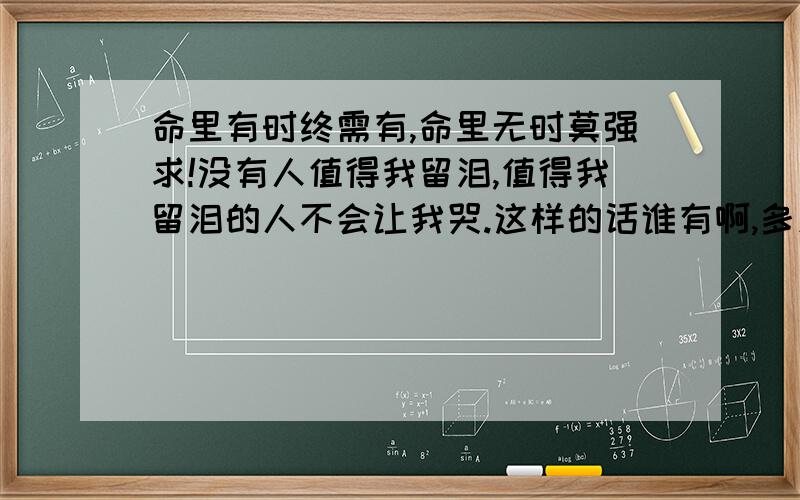 命里有时终需有,命里无时莫强求!没有人值得我留泪,值得我留泪的人不会让我哭.这样的话谁有啊,多发点!发的多的好的在加分0.0