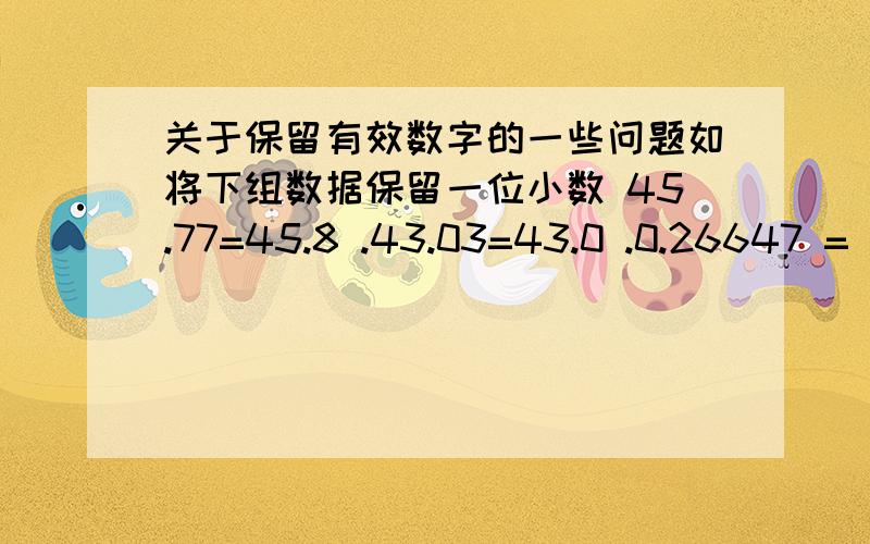 关于保留有效数字的一些问题如将下组数据保留一位小数 45.77=45.8 .43.03=43.0 .0.26647 = 0.266 .10.3500 = 10.4.38.25=38.2.47.15=47.2.25.6500 = 25.6 .20.6512 = 20.7 这是百度百科上的,（0.26647 = 0.266）这个咋理解,不