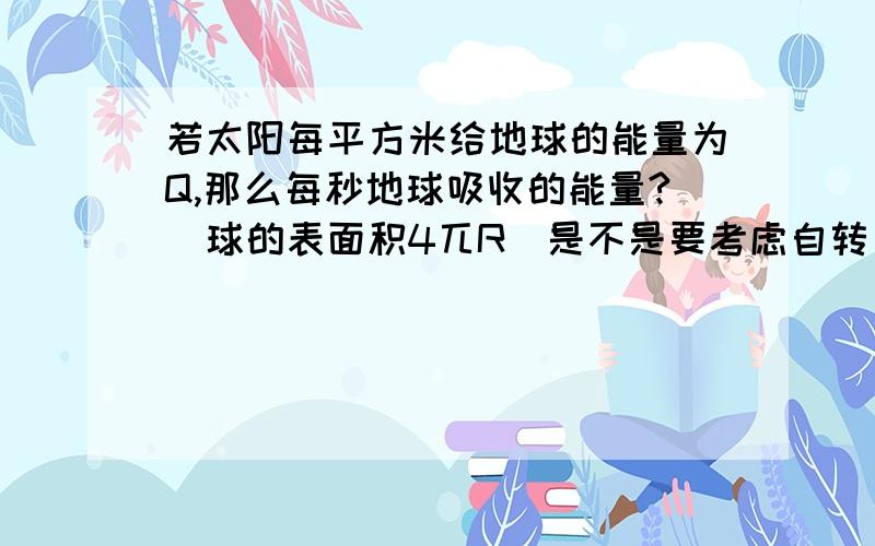 若太阳每平方米给地球的能量为Q,那么每秒地球吸收的能量?(球的表面积4兀R)是不是要考虑自转