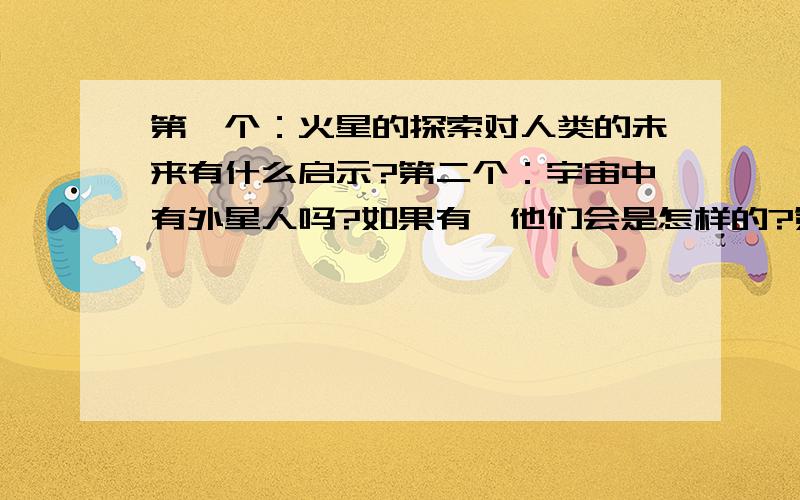 第一个：火星的探索对人类的未来有什么启示?第二个：宇宙中有外星人吗?如果有,他们会是怎样的?第三个：如果外星人是像科幻小说中的蛙人,蜘蛛人,小绿人一样,我们怎样与他们交往?这个