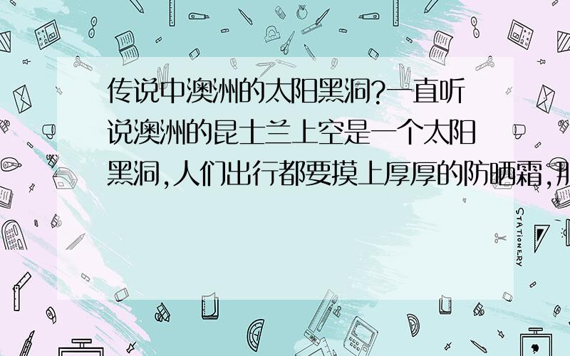 传说中澳洲的太阳黑洞?一直听说澳洲的昆士兰上空是一个太阳黑洞,人们出行都要摸上厚厚的防晒霜,那裏的人43％死于皮肤癌.真的是这样的吗?还是另有说法?