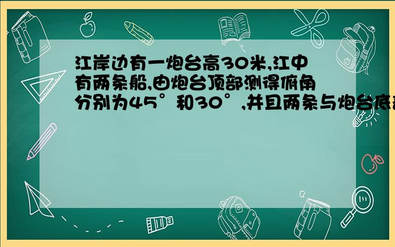 江岸边有一炮台高30米,江中有两条船,由炮台顶部测得俯角分别为45°和30°,并且两条与炮台底部连成30°角,求两条船相距多少米