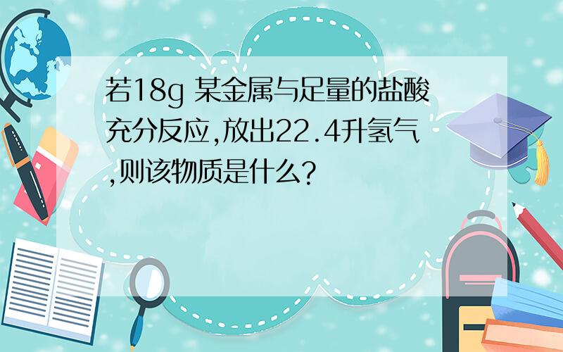 若18g 某金属与足量的盐酸充分反应,放出22.4升氢气,则该物质是什么?