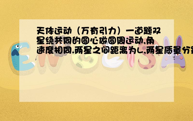 天体运动（万有引力）一道题双星绕共同的圆心做圆周运动,角速度相同.两星之间距离为L,两星质量分别为M1,M2.求双星的旋转周期.答案是2Л根号下L^2/G(M1+M2) 我算得根号里面的分子是L^3,郁闷了