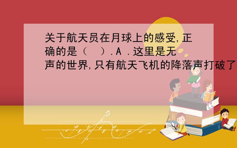 关于航天员在月球上的感受,正确的是（　）.A .这里是无声的世界,只有航天飞机的降落声打破了月球的寂静 B .有既保温又隔热的航天服,所以月球表面昼夜温差大并不影响他们的身体状况C .