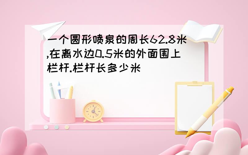 一个圆形喷泉的周长62.8米,在离水边0.5米的外面围上栏杆.栏杆长多少米