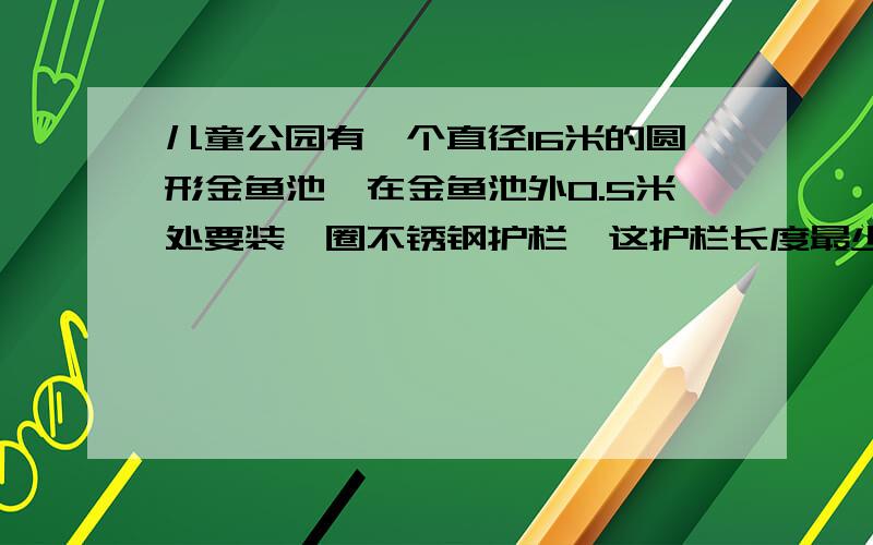 儿童公园有一个直径16米的圆形金鱼池,在金鱼池外0.5米处要装一圈不锈钢护栏,这护栏长度最少多少米?