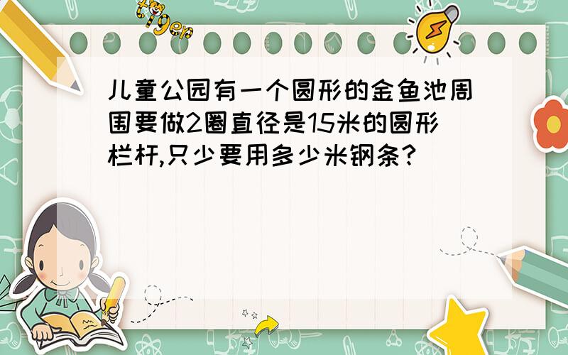 儿童公园有一个圆形的金鱼池周围要做2圈直径是15米的圆形栏杆,只少要用多少米钢条?