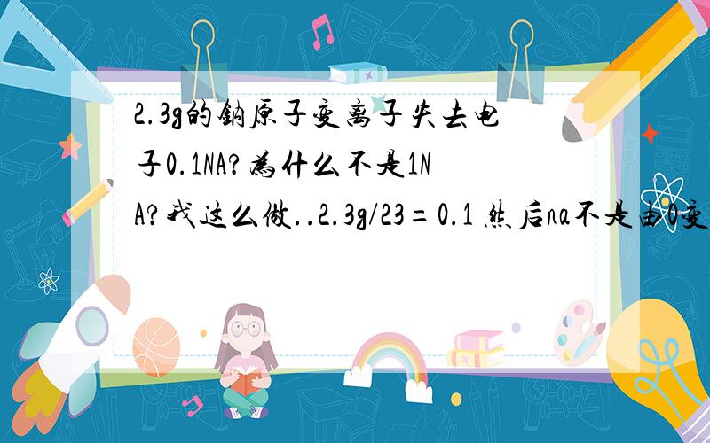 2.3g的钠原子变离子失去电子0.1NA?为什么不是1NA?我这么做..2.3g/23=0.1 然后na不是由0变为+1价吗?那电子数是11-1=10 10乘以0.1=1 等于1NA 为什么不是这么做?