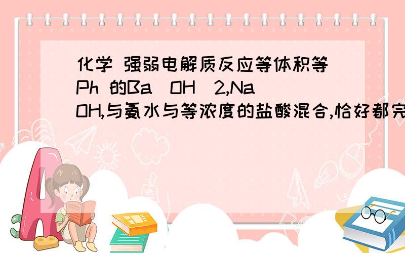 化学 强弱电解质反应等体积等Ph 的Ba（OH）2,NaOH,与氨水与等浓度的盐酸混合,恰好都完全反应,问三个的体积  我觉得是是1=2>3吗 答案给的是1=2