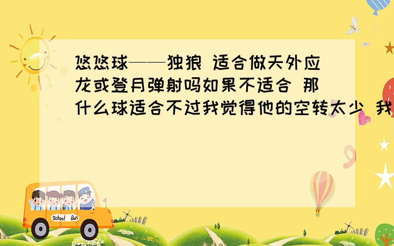 悠悠球——独狼 适合做天外应龙或登月弹射吗如果不适合 那什么球适合不过我觉得他的空转太少 我最多就做5、6下 还有什么球能做 而且空转更久呢