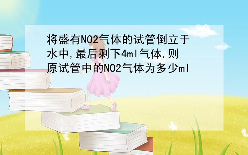 将盛有NO2气体的试管倒立于水中,最后剩下4ml气体,则原试管中的NO2气体为多少ml