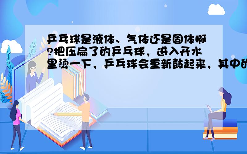 乒乓球是液体、气体还是固体啊?把压扁了的乒乓球，进入开水里烫一下，乒乓球会重新鼓起来，其中的原理是（）。A.液体的热胀冷缩B.气体的————C.固体的———— 注：不是回答问题