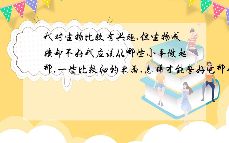 我对生物比较有兴趣,但生物成绩却不好我应该从哪些小事做起那,一些比较细的东西,怎样才能学好它那什么课外书啊,有没有什么推荐