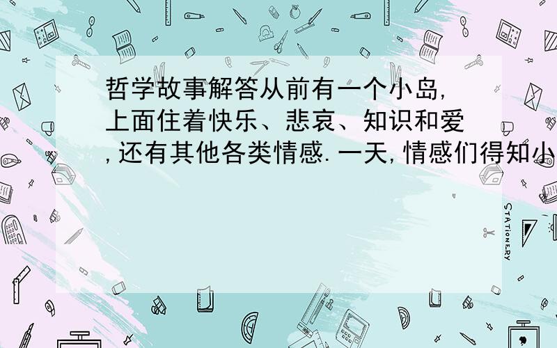 哲学故事解答从前有一个小岛,上面住着快乐、悲哀、知识和爱,还有其他各类情感.一天,情感们得知小岛快要下沉了,于是,大家都准备船只,离开小岛.只有爱留了下来,她想要坚持到最后一刻.过