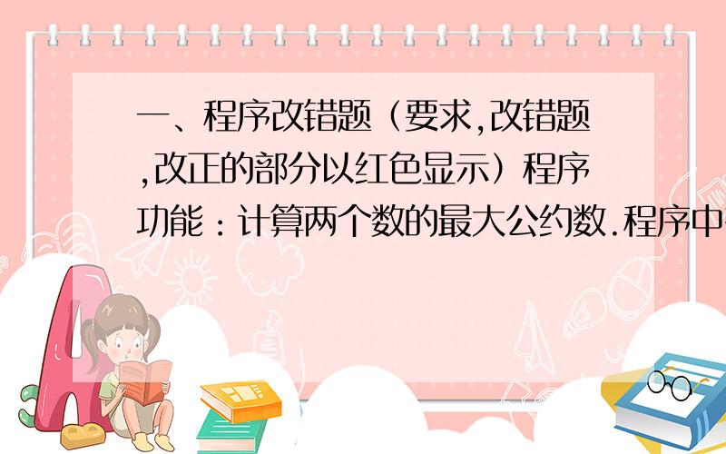 一、程序改错题（要求,改错题,改正的部分以红色显示）程序功能：计算两个数的最大公约数.程序中有一行有错误,改正错误,使程序能输出正确结果Private Sub Command1_Click() Print fun(1107,2889) End Su