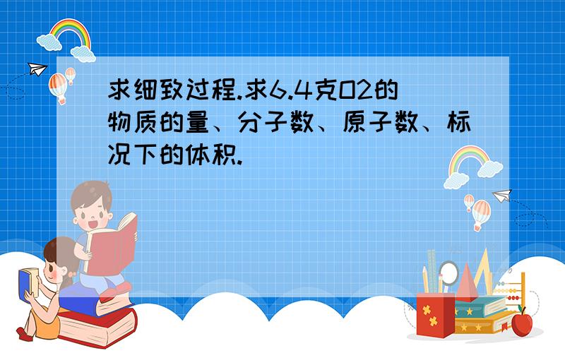 求细致过程.求6.4克O2的物质的量、分子数、原子数、标况下的体积.