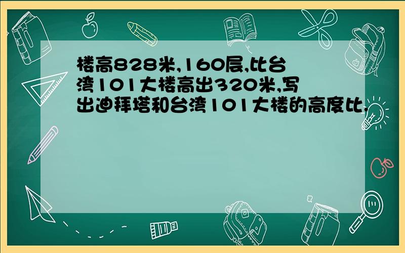 楼高828米,160层,比台湾101大楼高出320米,写出迪拜塔和台湾101大楼的高度比.