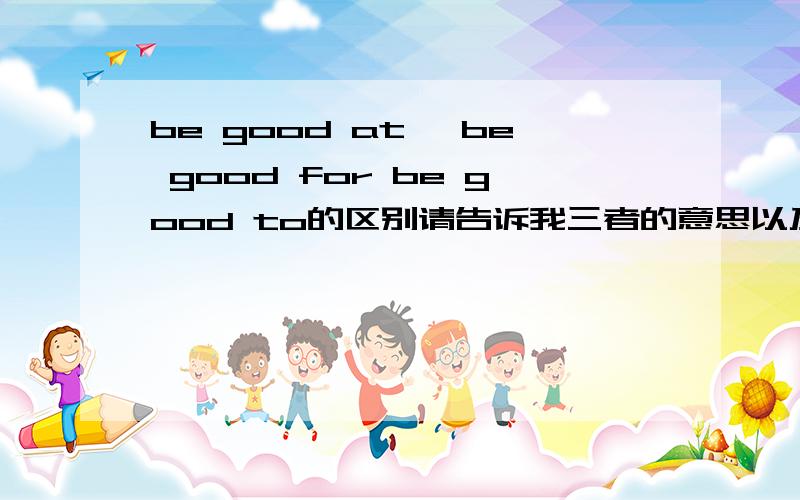 be good at ,be good for be good to的区别请告诉我三者的意思以及各自的反义词be good for 和be good to的具体区别,可以互换吗,be bad for 和be harmful to有区别吗