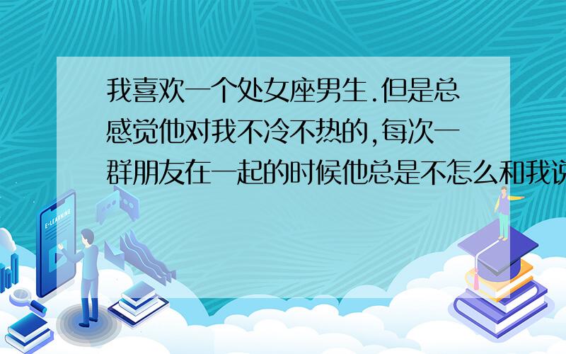 我喜欢一个处女座男生.但是总感觉他对我不冷不热的,每次一群朋友在一起的时候他总是不怎么和我说话,但是在他喝了酒以后就跟我说个不停,喜欢问我一些假设他以后不能给我生活或者伤害