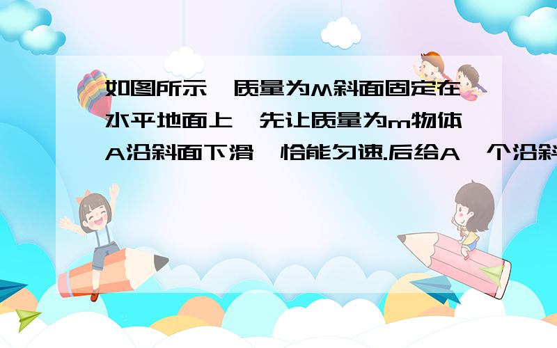 如图所示,质量为M斜面固定在水平地面上,先让质量为m物体A沿斜面下滑,恰能匀速.后给A一个沿斜面向下的力F,让其加速下滑.设前后两次地面斜面间的摩擦力分别为f1、f2,地面给斜面的支持力分