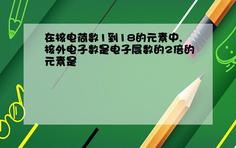 在核电荷数1到18的元素中,核外电子数是电子层数的2倍的元素是