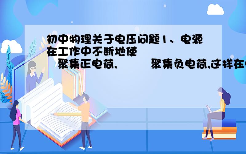 初中物理关于电压问题1、电源在工作中不断地使         聚集正电荷,         聚集负电荷,这样在电源正负极间就产生         .电压用符号     表示.电压是使电路中                  的原因,         是