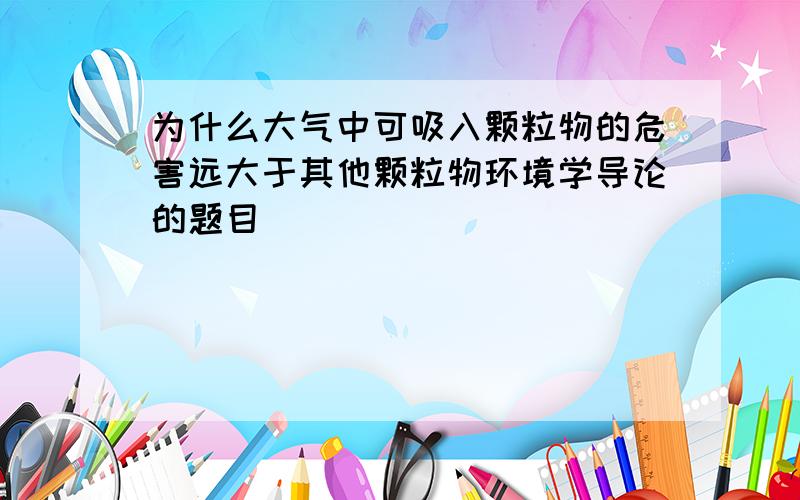 为什么大气中可吸入颗粒物的危害远大于其他颗粒物环境学导论的题目