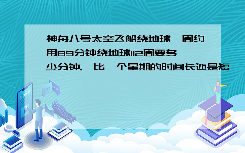 神舟八号太空飞船绕地球一周约用89分钟绕地球112周要多少分钟.,比一个星期的时间长还是短