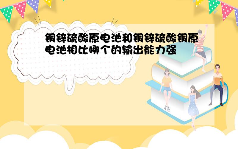 铜锌硫酸原电池和铜锌硫酸铜原电池相比哪个的输出能力强