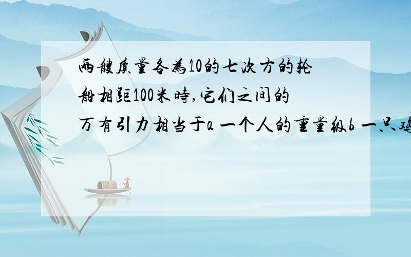 两艘质量各为10的七次方的轮船相距100米时,它们之间的万有引力相当于a 一个人的重量级b 一只鸡蛋c 一个西瓜d 一头奶牛