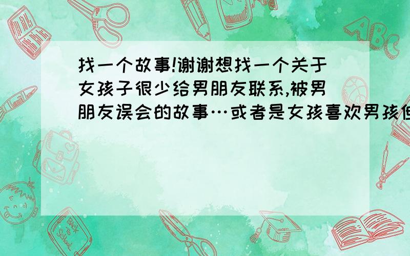 找一个故事!谢谢想找一个关于女孩子很少给男朋友联系,被男朋友误会的故事…或者是女孩喜欢男孩但又不表达出来被误会的故事…