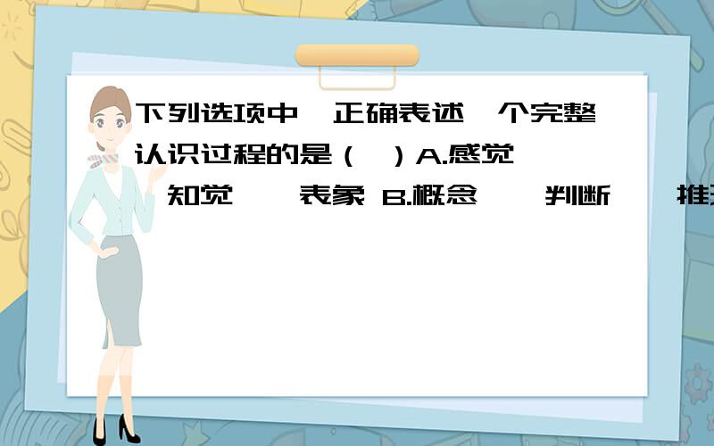 下列选项中,正确表述一个完整认识过程的是（ ）A.感觉——知觉——表象 B.概念——判断——推理 C.实践——认识——实践 D.意识——物质——意识